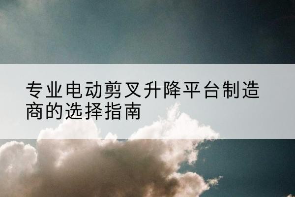 坊子电动剪叉升降平台厂家-专业电动剪叉升降平台制造商的选择指南