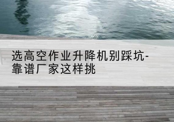 坊子剪叉式升降机厂家-选高空作业升降机别踩坑-靠谱厂家这样挑