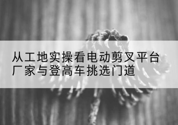 坊子电动剪叉升降平台厂家-从工地实操看电动剪叉平台厂家与登高车挑选门道