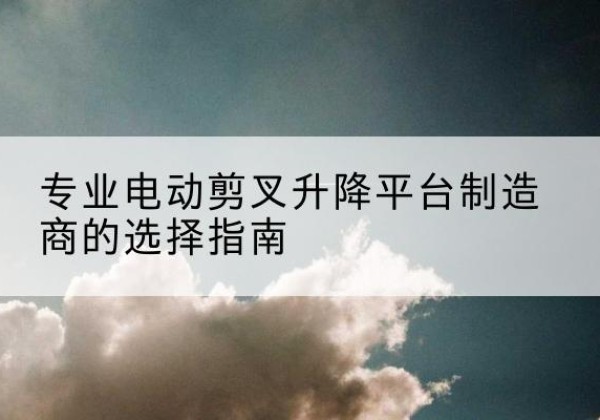 坊子电动剪叉升降平台厂家-专业电动剪叉升降平台制造商的选择指南